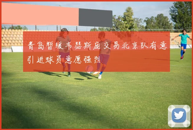 青岛暂缓韦瑟斯庞交易北京队有意引进球员意愿强烈