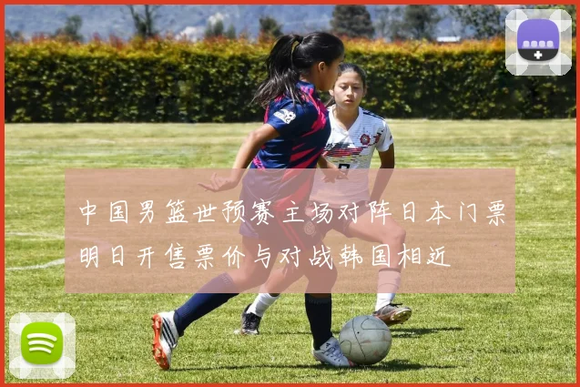 中国男篮世预赛主场对阵日本门票明日开售票价与对战韩国相近
