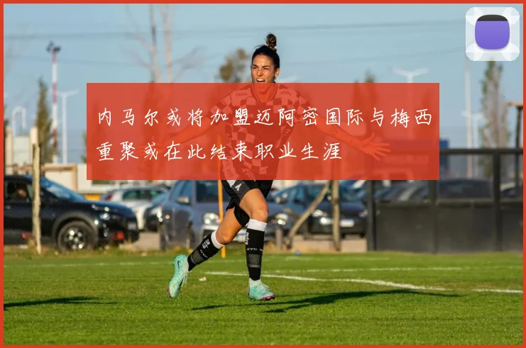 内马尔或将加盟迈阿密国际与梅西重聚或在此结束职业生涯