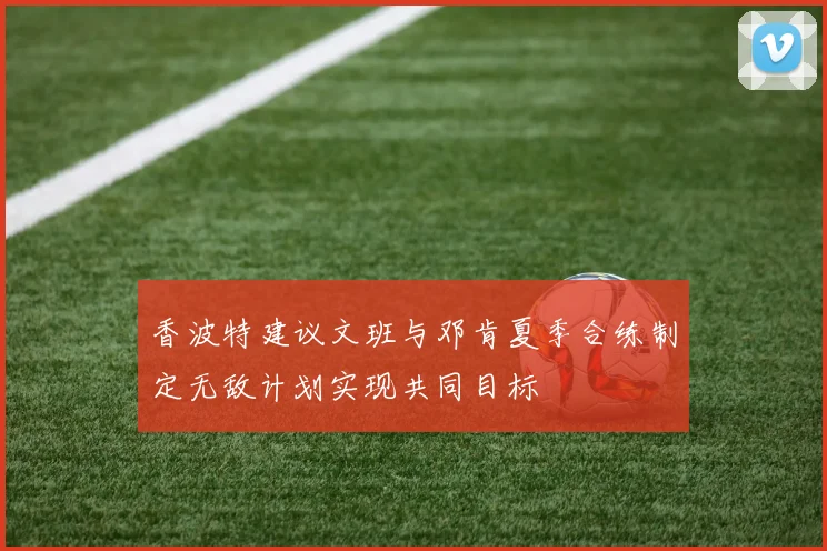 香波特建议文班与邓肯夏季合练制定无敌计划实现共同目标