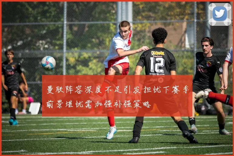 曼联阵容深度不足引发担忧下赛季前景堪忧需加强补强策略