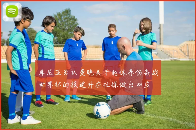 库尼亚否认曼晚关于轮休养伤备战世界杯的报道并在社媒做出回应