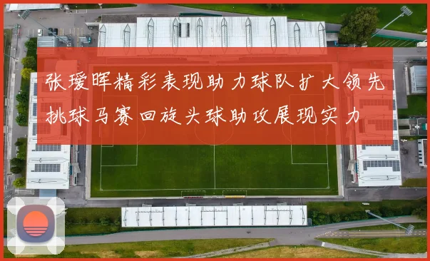 张瑷晖精彩表现助力球队扩大领先挑球马赛回旋头球助攻展现实力