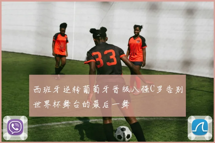 西班牙逆转葡萄牙晋级八强C罗告别世界杯舞台的最后一舞