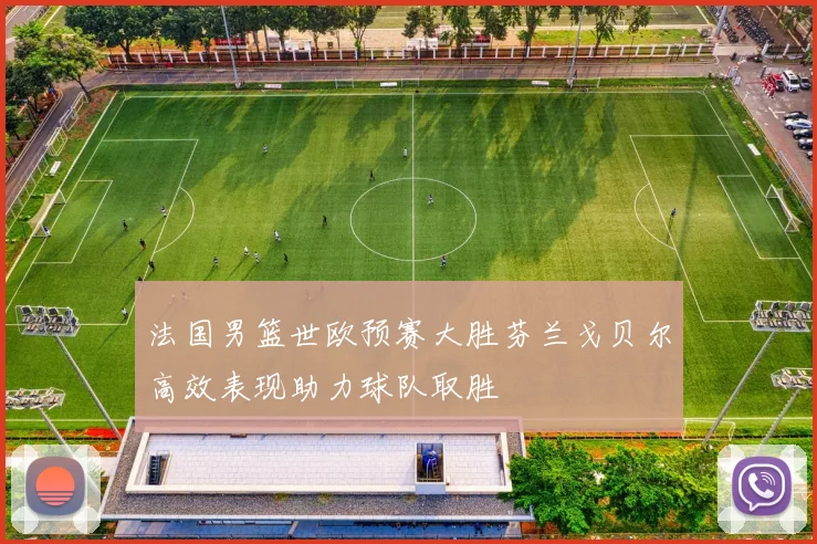 法国男篮世欧预赛大胜芬兰戈贝尔高效表现助力球队取胜