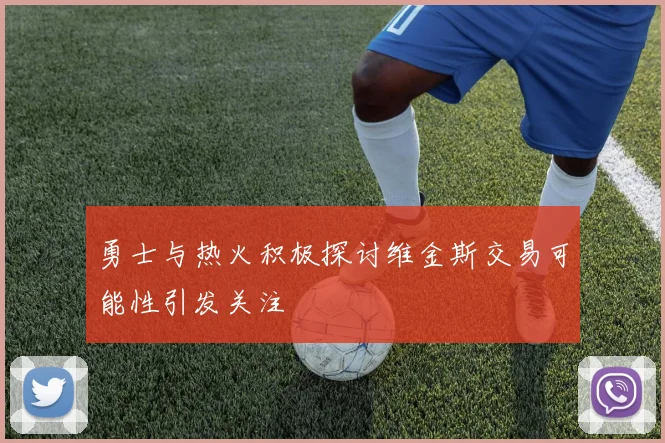 勇士与热火积极探讨维金斯交易可能性引发关注