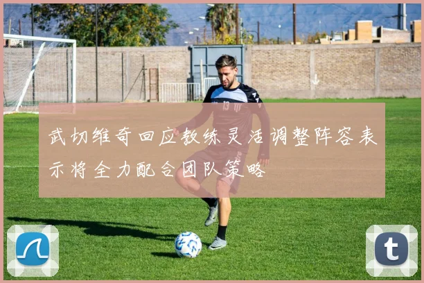 武切维奇回应教练灵活调整阵容表示将全力配合团队策略