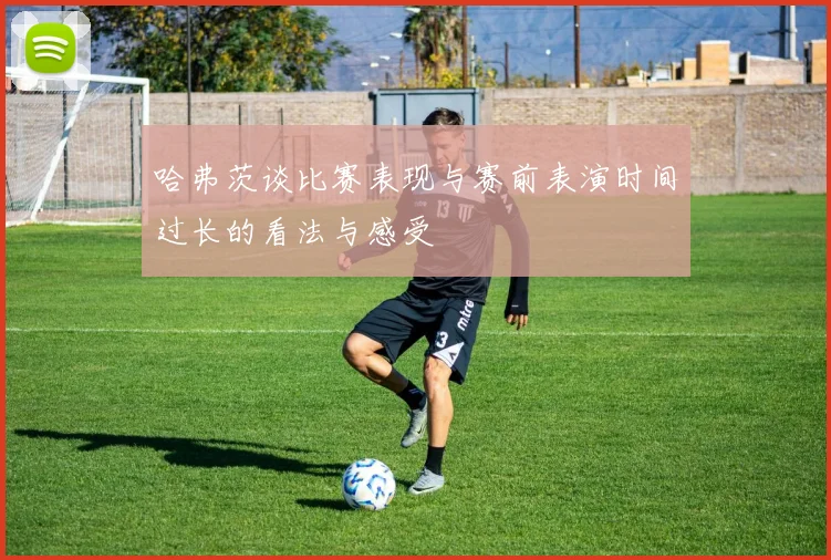 哈弗茨谈比赛表现与赛前表演时间过长的看法与感受