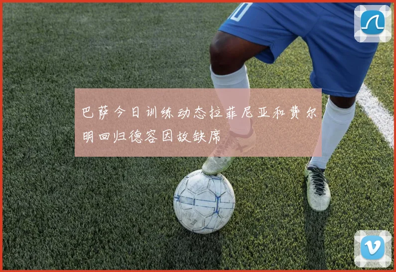 巴萨今日训练动态拉菲尼亚和费尔明回归德容因故缺席