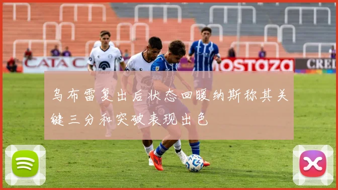 乌布雷复出后状态回暖纳斯称其关键三分和突破表现出色