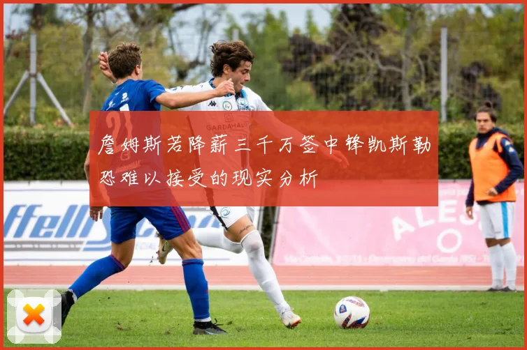 詹姆斯若降薪三千万签中锋凯斯勒恐难以接受的现实分析