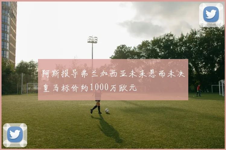 阿斯报导弗兰加西亚未来悬而未决皇马标价约1000万欧元