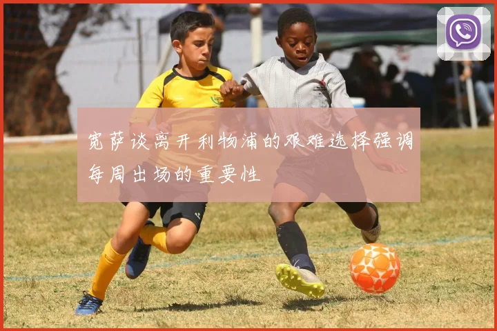 宽萨谈离开利物浦的艰难选择强调每周出场的重要性