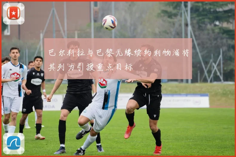 巴尔科拉与巴黎无缘续约利物浦将其列为引援重点目标