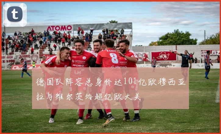 德国队阵容总身价达101亿欧穆西亚拉与维尔茨均超亿欧大关